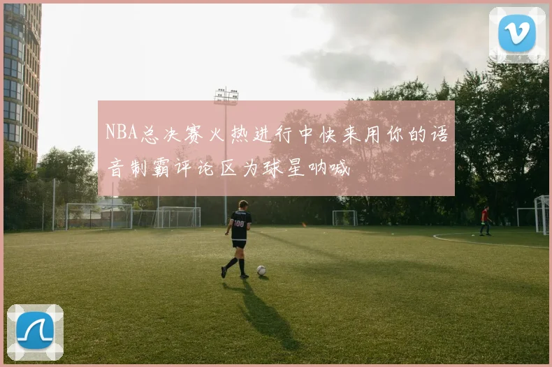 NBA总决赛火热进行中快来用你的语音制霸评论区为球星呐喊